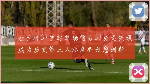 杜兰特37岁时单场得分37分无失误成为历史第三人比肩乔丹詹姆斯