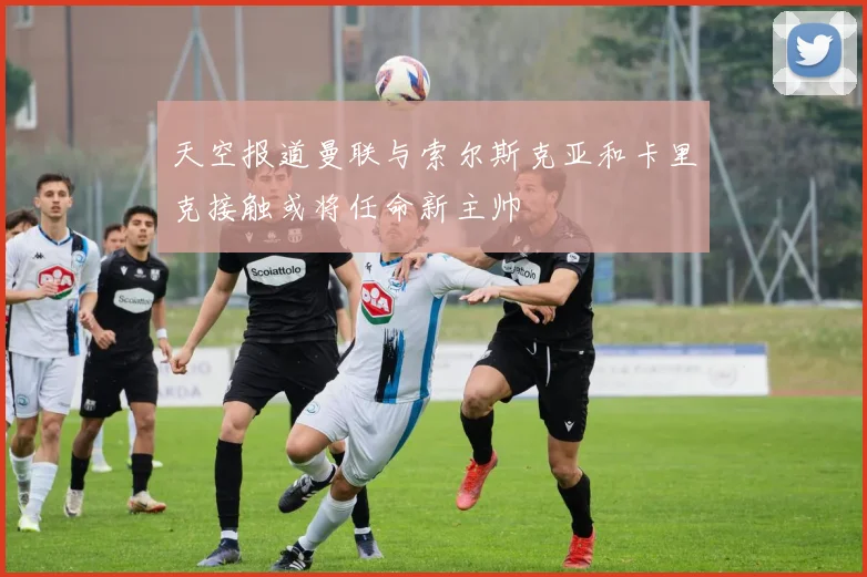 天空报道曼联与索尔斯克亚和卡里克接触或将任命新主帅