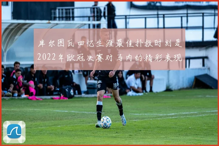 库尔图瓦回忆生涯最佳扑救时刻是2022年欧冠决赛对马内的精彩表现