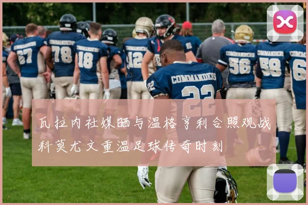 瓦拉内社媒晒与温格亨利合照观战科莫尤文重温足球传奇时刻