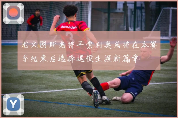 尤文图斯老将平索利奥或将在本赛季结束后选择退役生涯新篇章