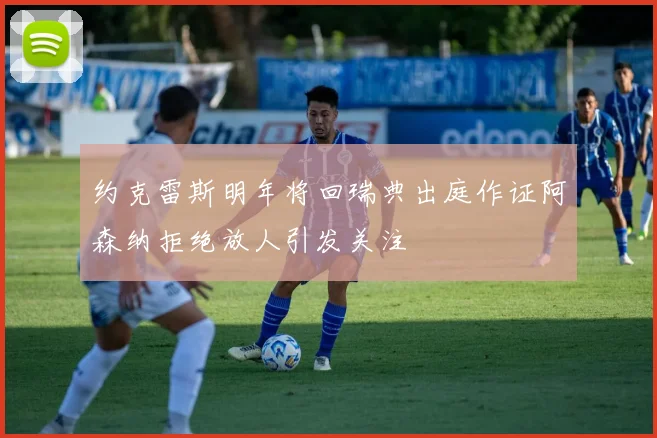 约克雷斯明年将回瑞典出庭作证阿森纳拒绝放人引发关注