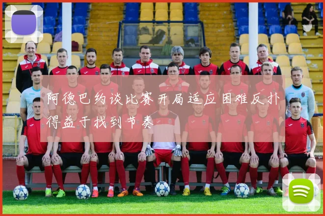 阿德巴约谈比赛开局适应困难反扑得益于找到节奏