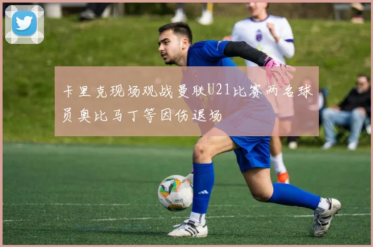 卡里克现场观战曼联U21比赛两名球员奥比马丁等因伤退场