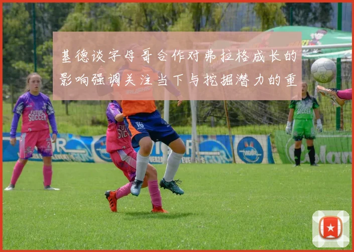 基德谈字母哥合作对弗拉格成长的影响强调关注当下与挖掘潜力的重要性