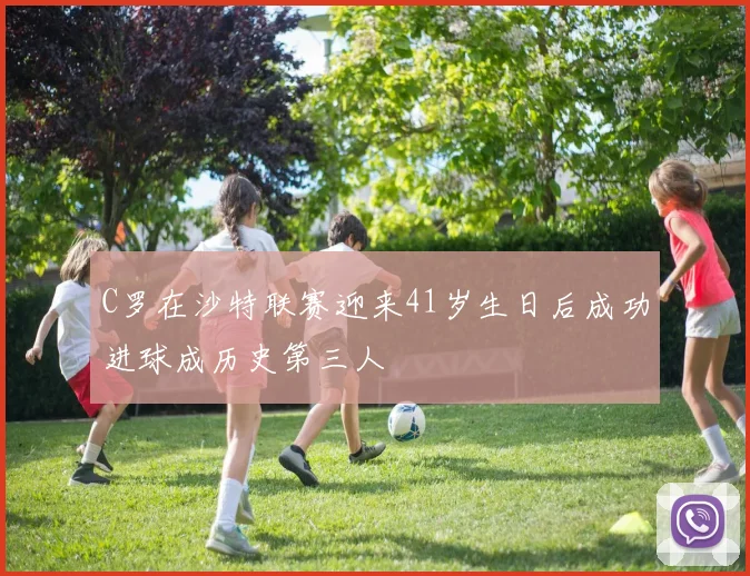 C罗在沙特联赛迎来41岁生日后成功进球成历史第三人