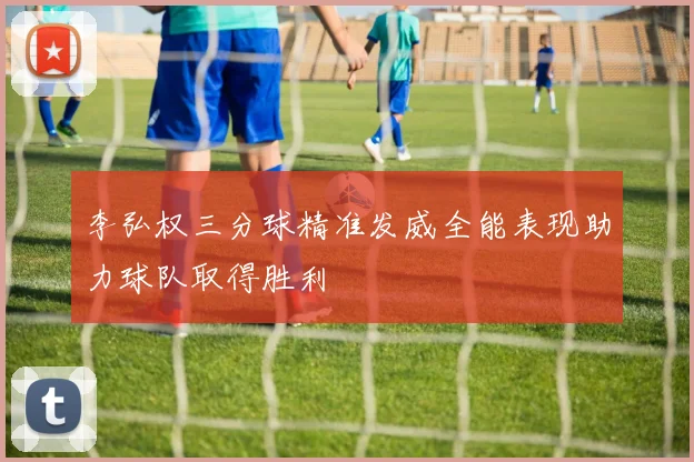 李弘权三分球精准发威全能表现助力球队取得胜利