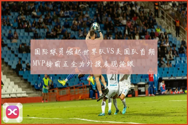 国际球员崛起世界队VS美国队首期MVP榜前五全为外援表现抢眼