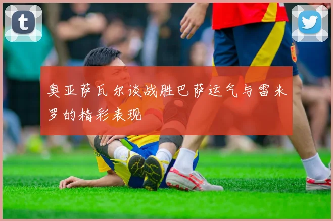 奥亚萨瓦尔谈战胜巴萨运气与雷米罗的精彩表现