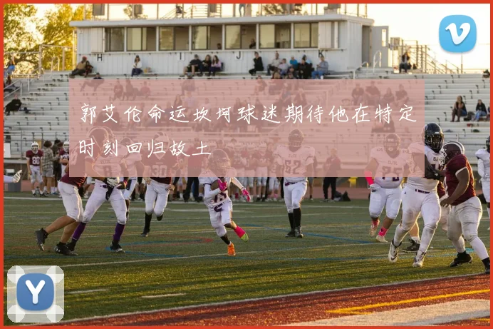 郭艾伦命运坎坷球迷期待他在特定时刻回归故土