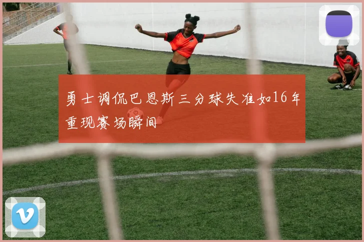 勇士调侃巴恩斯三分球失准如16年重现赛场瞬间