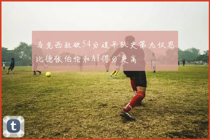 马克西狂砍54分追平队史第九仅恩比德张伯伦和AI得分更高