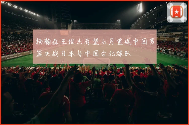 杨瀚森王俊杰有望七月重返中国男篮决战日本与中国台北球队