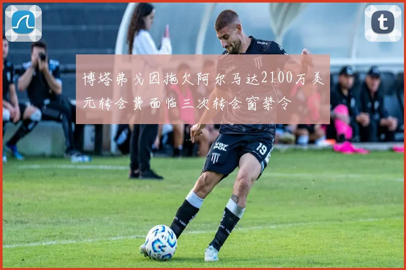 博塔弗戈因拖欠阿尔马达2100万美元转会费面临三次转会窗禁令