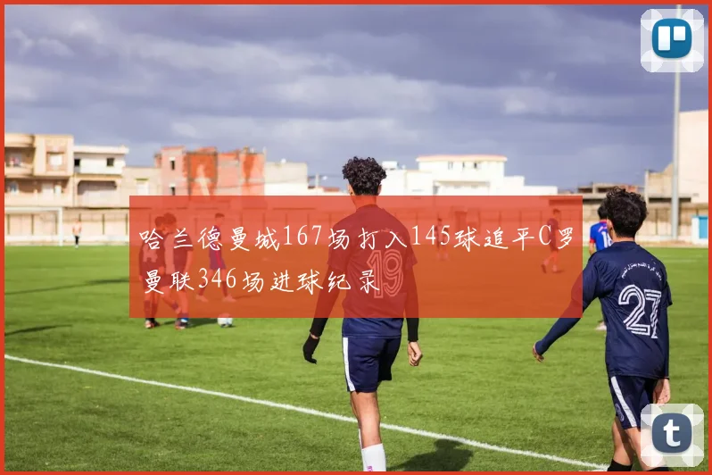 哈兰德曼城167场打入145球追平C罗曼联346场进球纪录