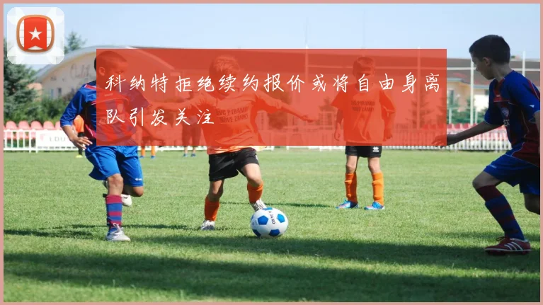 科纳特拒绝续约报价或将自由身离队引发关注