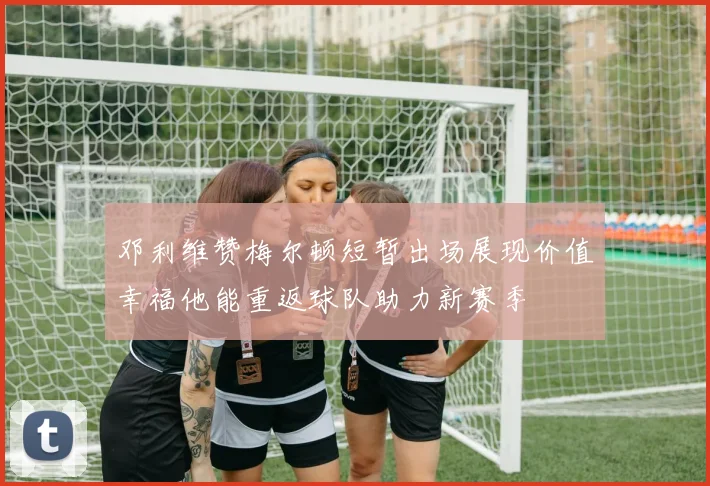 邓利维赞梅尔顿短暂出场展现价值幸福他能重返球队助力新赛季