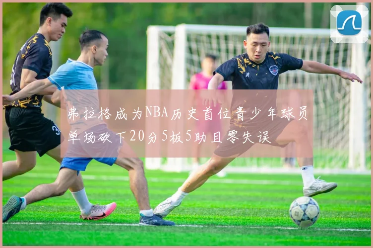 弗拉格成为NBA历史首位青少年球员单场砍下20分5板5助且零失误