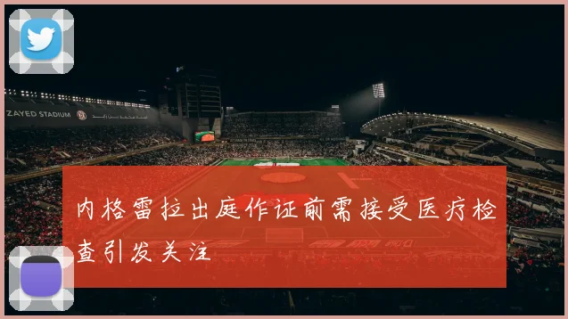 内格雷拉出庭作证前需接受医疗检查引发关注