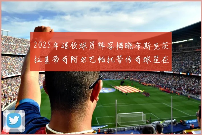 2025年退役球员阵容揭晓布斯克茨拉基蒂奇阿尔巴帕托等传奇球星在列