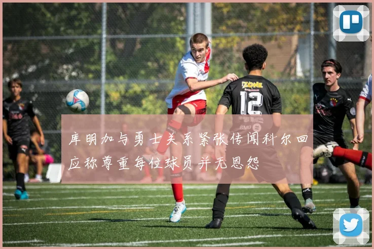 库明加与勇士关系紧张传闻科尔回应称尊重每位球员并无恩怨