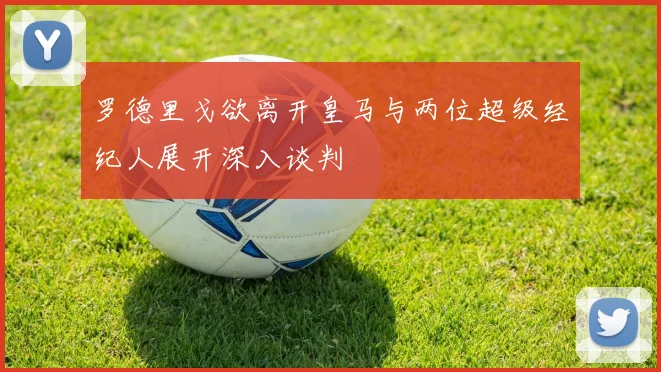 罗德里戈欲离开皇马与两位超级经纪人展开深入谈判