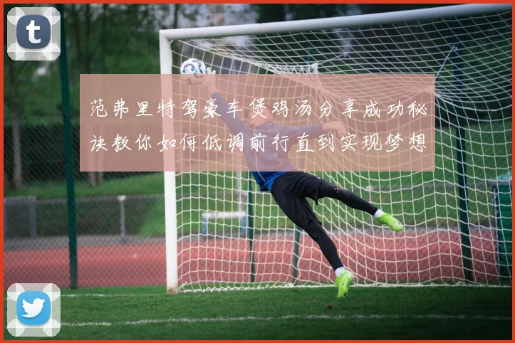 范弗里特驾豪车煲鸡汤分享成功秘诀教你如何低调前行直到实现梦想