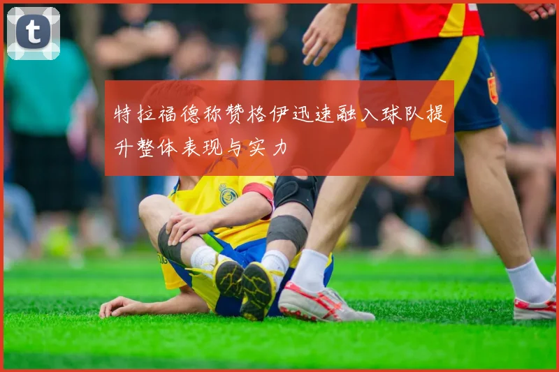 特拉福德称赞格伊迅速融入球队提升整体表现与实力