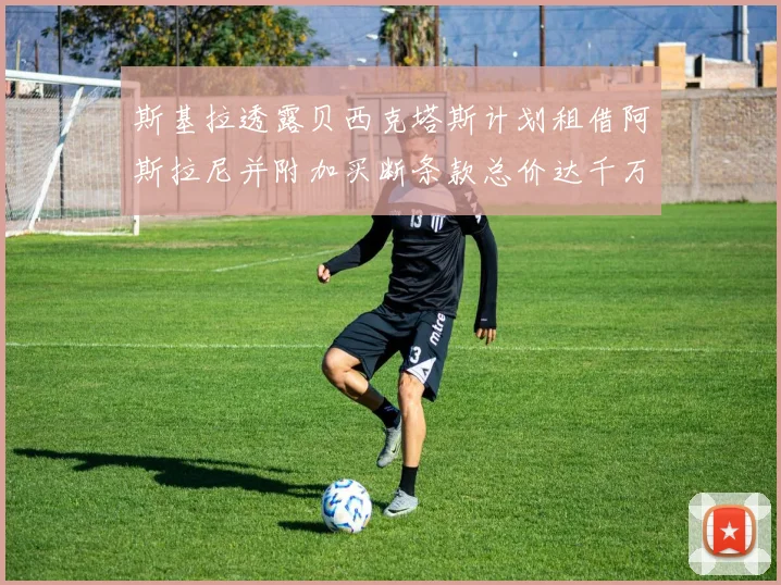 斯基拉透露贝西克塔斯计划租借阿斯拉尼并附加买断条款总价达千万级别